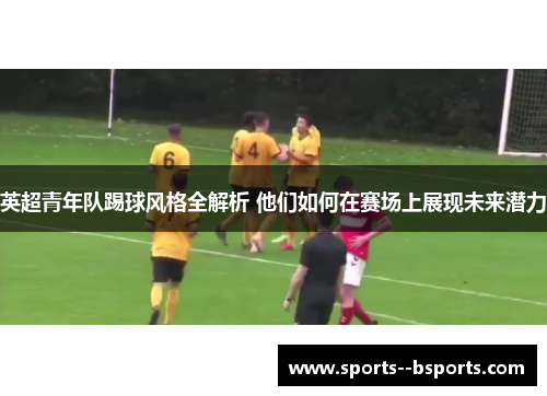英超青年队踢球风格全解析 他们如何在赛场上展现未来潜力