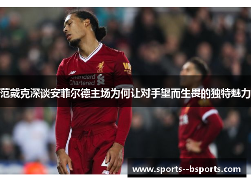 范戴克深谈安菲尔德主场为何让对手望而生畏的独特魅力 范戴克深谈安菲尔德主场为何让对手望而生畏的独特魅力