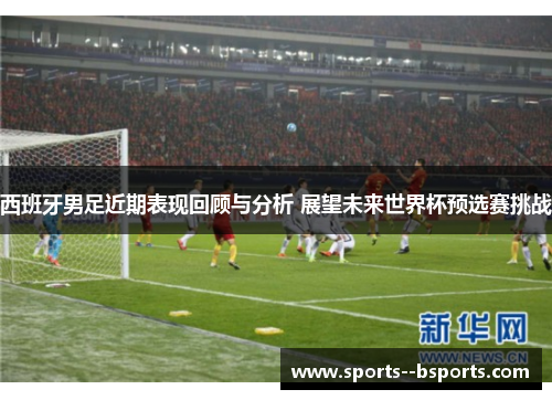 西班牙男足近期表现回顾与分析 展望未来世界杯预选赛挑战