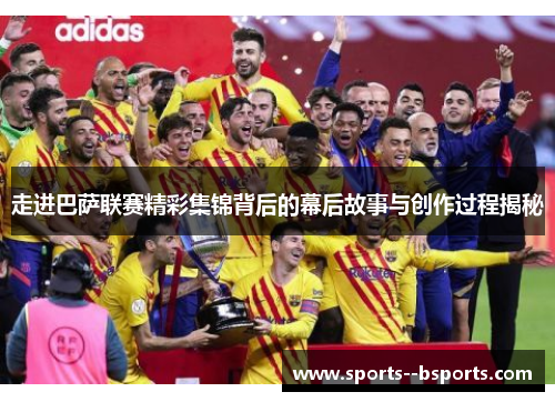 走进巴萨联赛精彩集锦背后的幕后故事与创作过程揭秘