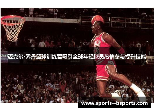 迈克尔·乔丹篮球训练营吸引全球年轻球员热情参与提升技能 迈克尔·乔丹篮球训练营吸引全球年轻球员热情参与提升技能