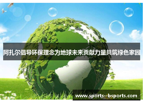 阿扎尔倡导环保理念为地球未来贡献力量共筑绿色家园 阿扎尔倡导环保理念为地球未来贡献力量共筑绿色家园