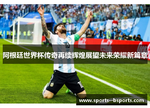阿根廷世界杯传奇再续辉煌展望未来荣耀新篇章 阿根廷世界杯传奇再续辉煌展望未来荣耀新篇章