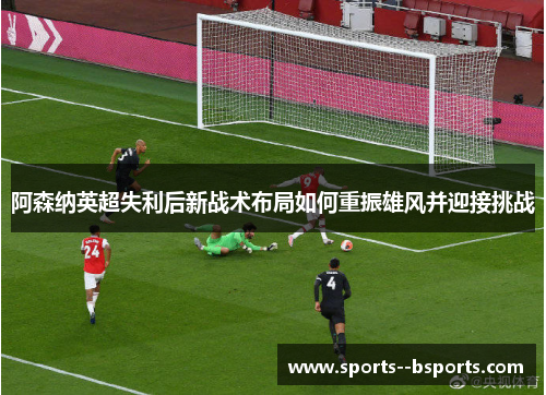 阿森纳英超失利后新战术布局如何重振雄风并迎接挑战