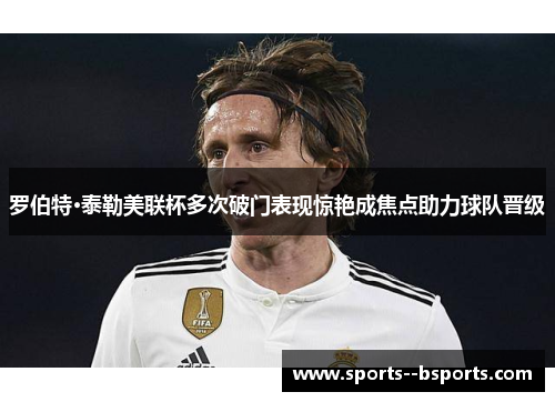 罗伯特·泰勒美联杯多次破门表现惊艳成焦点助力球队晋级